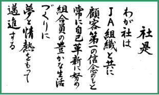 わが社はJA組織と共に顧客第一の信念のもとつねに自己革新に努め組合員の豊かな生活づくりに夢と情熱をもって邁進する